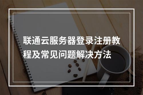 联通云服务器登录注册教程及常见问题解决方法