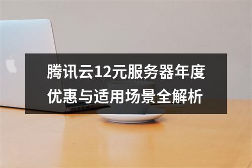 腾讯云12元服务器年度优惠与适用场景全解析