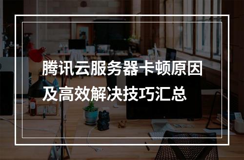 腾讯云服务器卡顿原因及高效解决技巧汇总