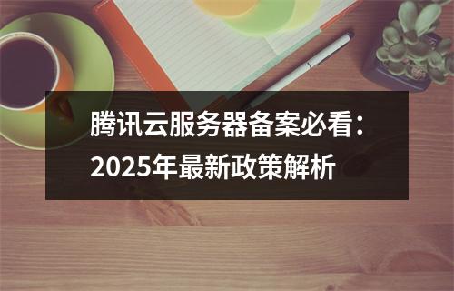 腾讯云服务器备案必看：2025年最新政策解析
