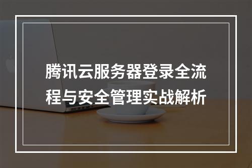 腾讯云服务器登录全流程与安全管理实战解析