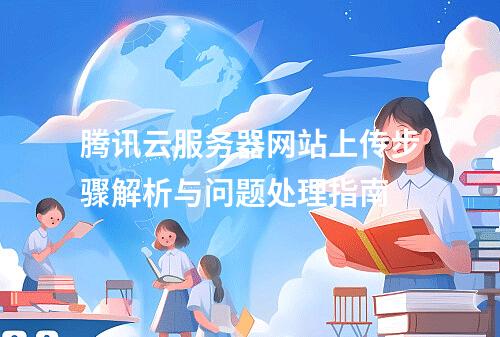 腾讯云服务器网站上传步骤解析与问题处理指南