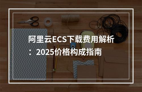 阿里云ECS下载费用解析：2025价格构成指南