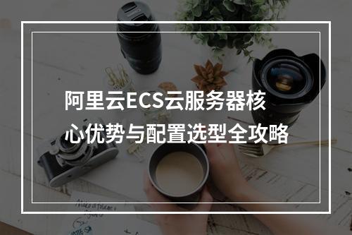阿里云ECS云服务器核心优势与配置选型全攻略