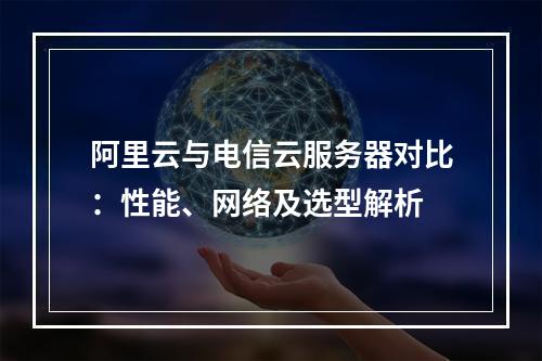 阿里云与电信云服务器对比：性能、网络及选型解析
