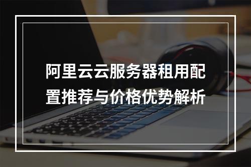 阿里云云服务器租用配置推荐与价格优势解析