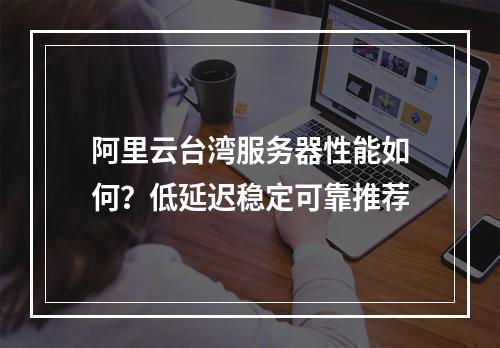 阿里云台湾服务器性能如何？低延迟稳定可靠推荐