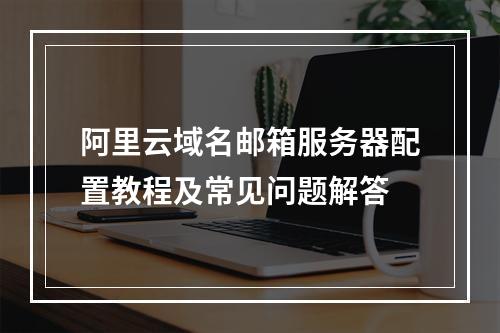 阿里云域名邮箱服务器配置教程及常见问题解答