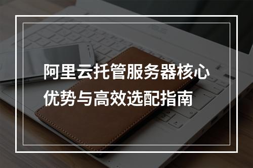 阿里云托管服务器核心优势与高效选配指南