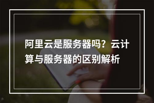 阿里云是服务器吗？云计算与服务器的区别解析