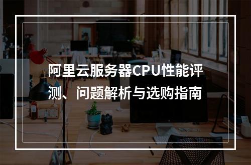 阿里云服务器CPU性能评测、问题解析与选购指南