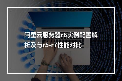 阿里云服务器r6实例配置解析及与r5-r7性能对比