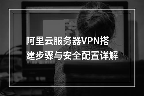 阿里云服务器VPN搭建步骤与安全配置详解