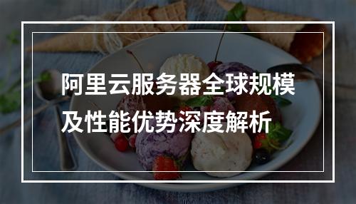 阿里云服务器全球规模及性能优势深度解析
