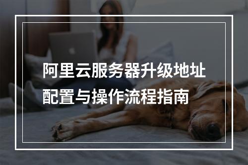 阿里云服务器升级地址配置与操作流程指南