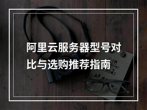 阿里云服务器型号对比与选购推荐指南