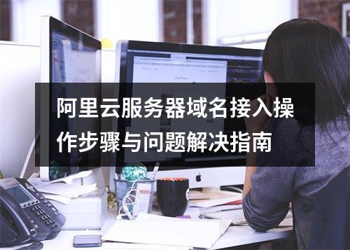 阿里云服务器域名接入操作步骤与问题解决指南