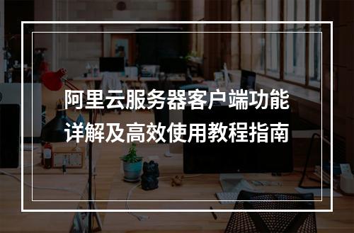 阿里云服务器客户端功能详解及高效使用教程指南