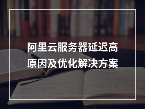 阿里云服务器延迟高原因及优化解决方案