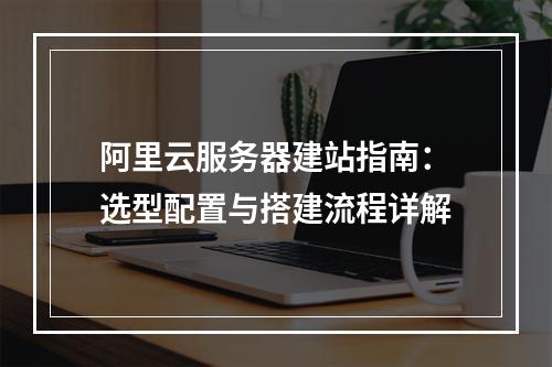 阿里云服务器建站指南：选型配置与搭建流程详解