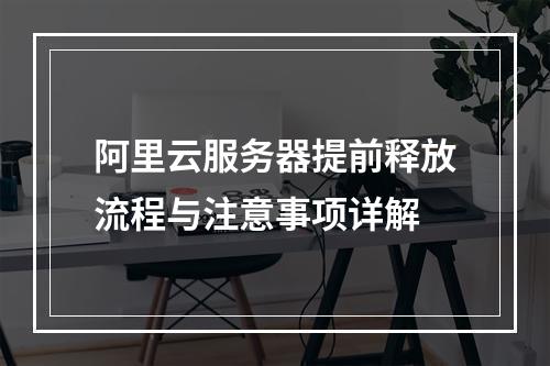 阿里云服务器提前释放流程与注意事项详解