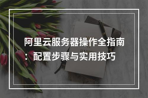 阿里云服务器操作全指南：配置步骤与实用技巧