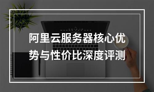 阿里云服务器核心优势与性价比深度评测