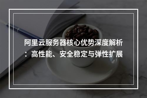 阿里云服务器核心优势深度解析：高性能、安全稳定与弹性扩展