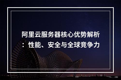 阿里云服务器核心优势解析：性能、安全与全球竞争力