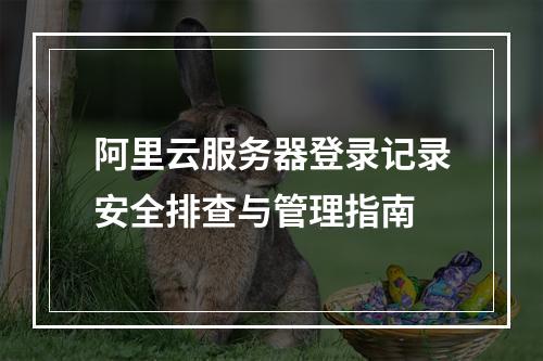 阿里云服务器登录记录安全排查与管理指南