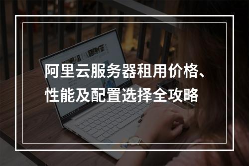 阿里云服务器租用价格、性能及配置选择全攻略