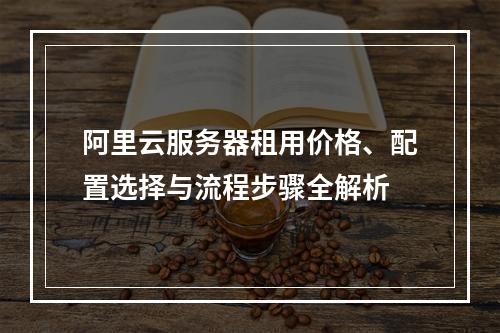 阿里云服务器租用价格、配置选择与流程步骤全解析