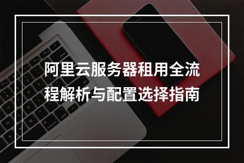 阿里云服务器租用全流程解析与配置选择指南