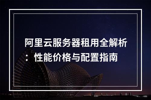 阿里云服务器租用全解析：性能价格与配置指南
