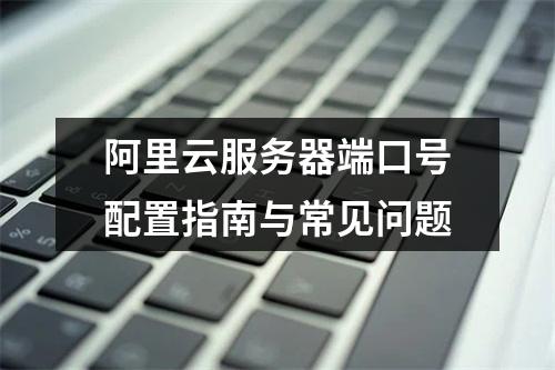阿里云服务器端口号配置指南与常见问题
