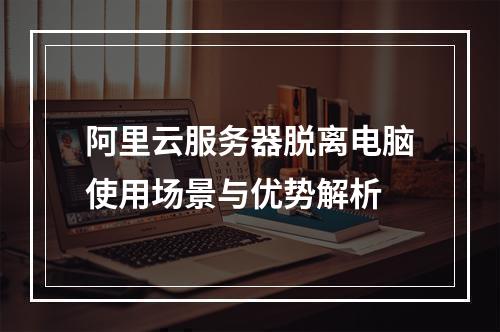 阿里云服务器脱离电脑使用场景与优势解析
