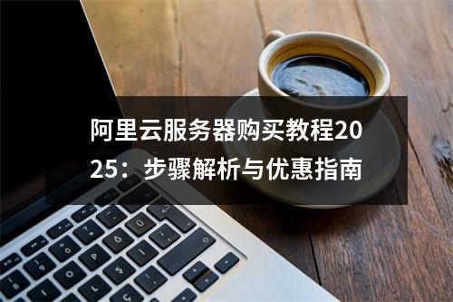阿里云服务器购买教程2025：步骤解析与优惠指南