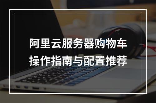 阿里云服务器购物车操作指南与配置推荐