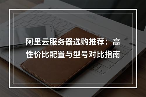 阿里云服务器选购推荐：高性价比配置与型号对比指南