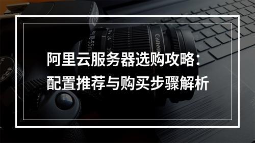 阿里云服务器选购攻略：配置推荐与购买步骤解析