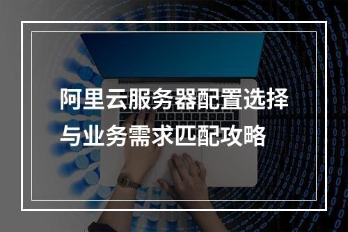 阿里云服务器配置选择与业务需求匹配攻略