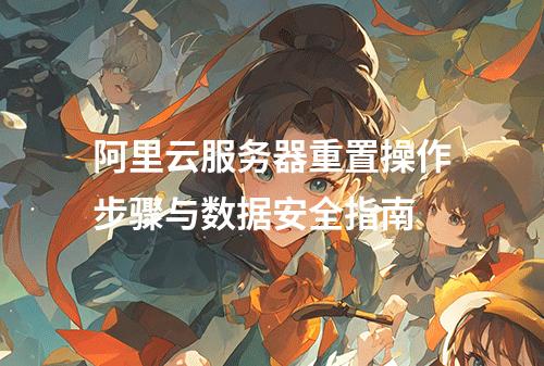 阿里云服务器重置操作步骤与数据安全指南