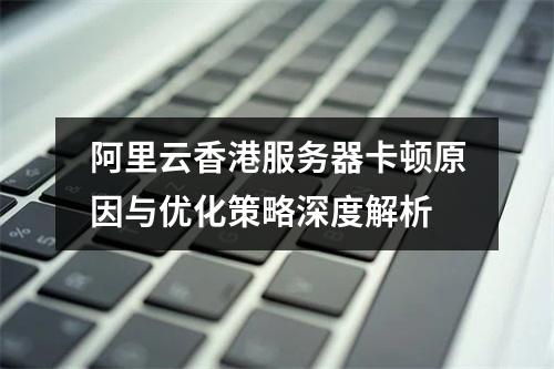 阿里云香港服务器卡顿原因与优化策略深度解析