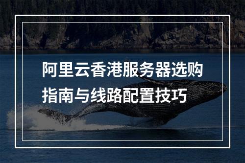 阿里云香港服务器选购指南与线路配置技巧