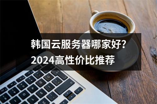 韩国云服务器哪家好？2024高性价比推荐