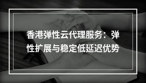 香港弹性云代理服务：弹性扩展与稳定低延迟优势