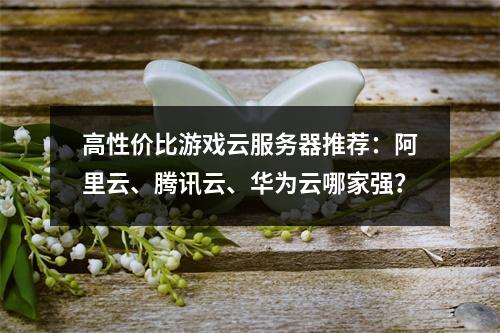 高性价比游戏云服务器推荐：阿里云、腾讯云、华为云哪家强？