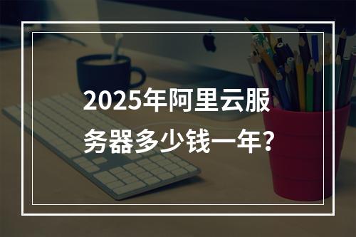 2025年阿里云服务器多少钱一年？