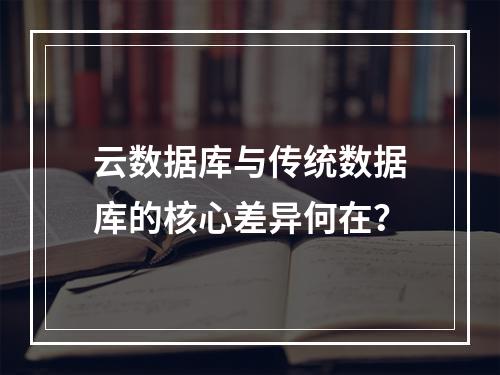 云数据库与传统数据库的核心差异何在？