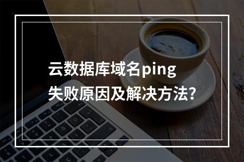 云数据库域名ping失败原因及解决方法？